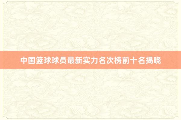 中国篮球球员最新实力名次榜前十名揭晓