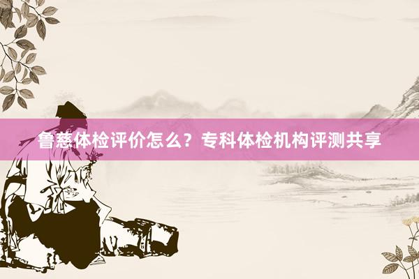 鲁慈体检评价怎么？专科体检机构评测共享